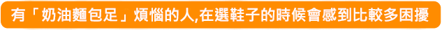 有「奶油麵包足」煩惱的人,在選鞋子的時候會感到比較多困擾