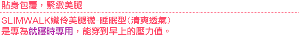 SLIMWALK孅伶美腿襪-睡眠型(清爽透氣)，是專為就寢時專用，能穿到早上的壓力值。